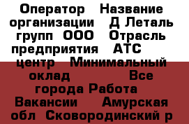 Оператор › Название организации ­ Д Леталь групп, ООО › Отрасль предприятия ­ АТС, call-центр › Минимальный оклад ­ 18 000 - Все города Работа » Вакансии   . Амурская обл.,Сковородинский р-н